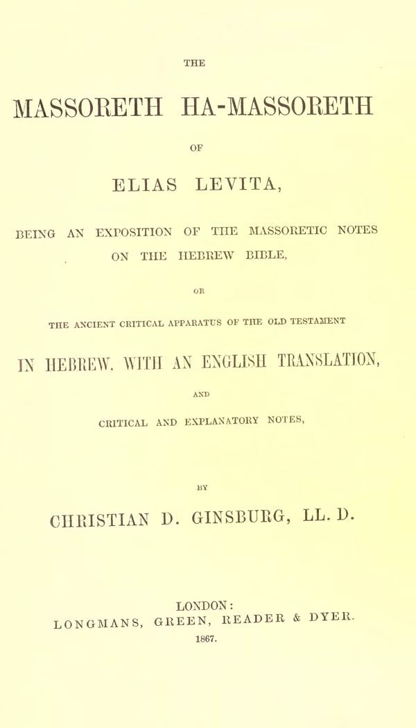The Massoreth ha-Massoreth of Elias Levita,
being an exposition of the Massoretic notes
on the Hebrew Bible,
or The ancient critical apparatus
of the Old Testament in Hebrew.
With an English translation,
and critical and explanatory notes,
by Christian D. Ginsburg.
London: Longmans, Green, Reader and Dyer, 1867