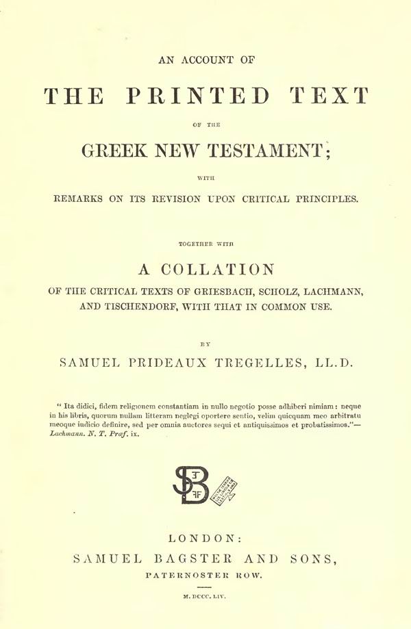 Samuel Prideaux Tregelles.
An Account of the Printed Text
of the Greek New Testament.
With Remarks on its Revision upon Critical Principles.
Together with a Collation of the Critical Texts of Griesbach,
Scholz, Lachmann, and Tischendorf,
with that in common use.
London: Bagster and Sons, 1854